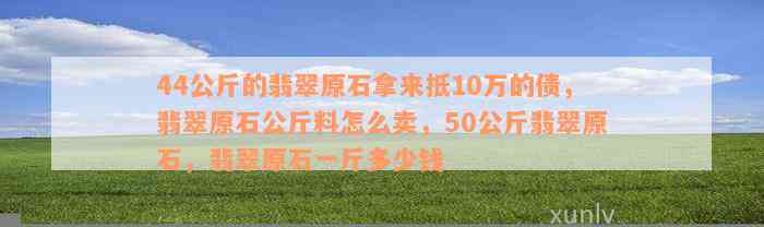 44公斤的翡翠原石拿来抵10万的债，翡翠原石公斤料怎么卖，50公斤翡翠原石，翡翠原石一斤多少钱