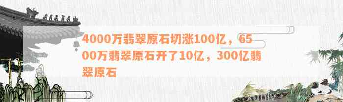 4000万翡翠原石切涨100亿，6500万翡翠原石开了10亿，300亿翡翠原石