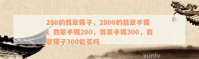 280的翡翠镯子，2800的翡翠手镯，翡翠手镯200，翡翠手镯300，翡翠镯子300能买吗