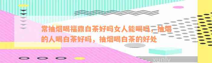 常抽烟喝福鼎白茶好吗女人能喝吗，抽烟的人喝白茶好吗，抽烟喝白茶的好处