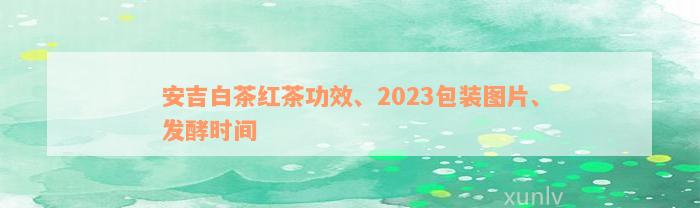 安吉白茶红茶功效、2023包装图片、发酵时间