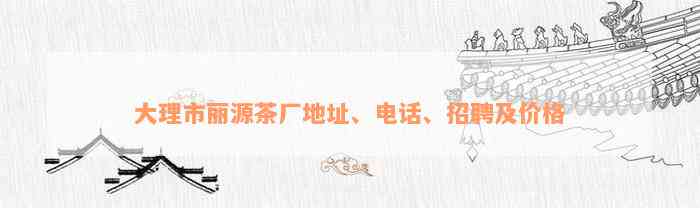 大理市丽源茶厂地址、电话、招聘及价格