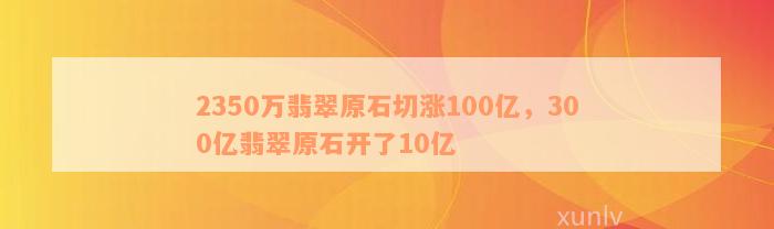 2350万翡翠原石切涨100亿，300亿翡翠原石开了10亿