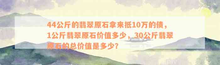 44公斤的翡翠原石拿来抵10万的债，1公斤翡翠原石价值多少，30公斤翡翠原石的总价值是多少？