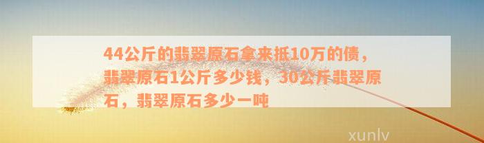 44公斤的翡翠原石拿来抵10万的债，翡翠原石1公斤多少钱，30公斤翡翠原石，翡翠原石多少一吨