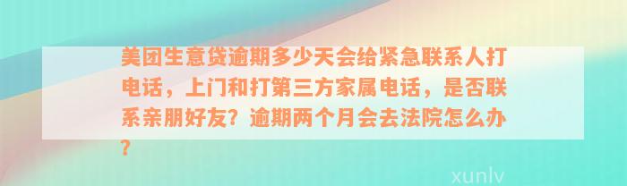 美团生意贷逾期多少天会给紧急联系人打电话，上门和打第三方家属电话，是否联系亲朋好友？逾期两个月会去法院怎么办？