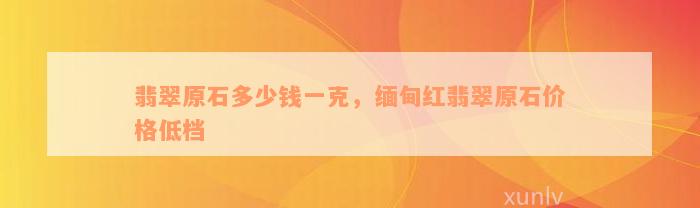 翡翠原石多少钱一克，缅甸红翡翠原石价格低档