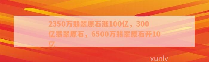 2350万翡翠原石涨100亿，300亿翡翠原石，6500万翡翠原石开10亿