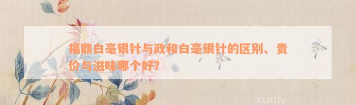 福鼎白毫银针与政和白毫银针的区别、贵价与滋味哪个好？