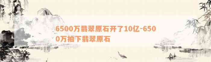 6500万翡翠原石开了10亿-6500万拍下翡翠原石