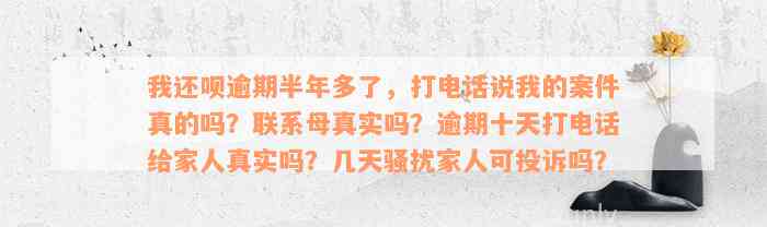 我还款逾期半年多了，打电话说我的案件真的吗？联系母真实吗？逾期十天打电话给家人真实吗？几天骚扰家人可投诉吗？