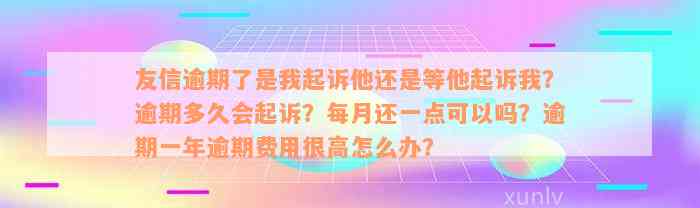 友信逾期了是我起诉他还是等他起诉我？逾期多久会起诉？每月还一点可以吗？逾期一年逾期费用很高怎么办？