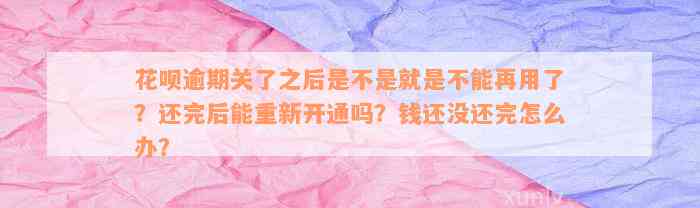 花呗逾期关了之后是不是就是不能再用了？还完后能重新开通吗？钱还没还完怎么办？