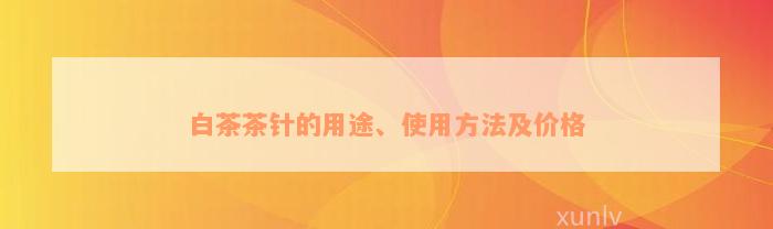 白茶茶针的用途、使用方法及价格