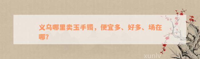 义乌哪里卖玉手镯，便宜多、好多、场在哪？