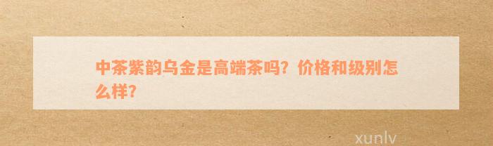 中茶紫韵乌金是高端茶吗？价格和级别怎么样？