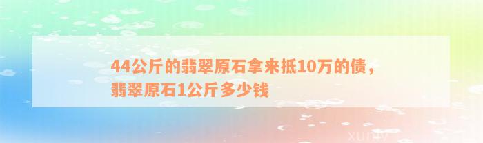 44公斤的翡翠原石拿来抵10万的债，翡翠原石1公斤多少钱