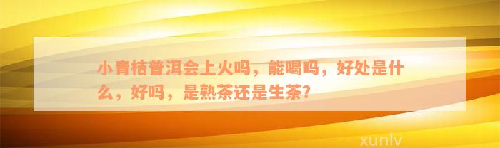 小青桔普洱会上火吗，能喝吗，好处是什么，好吗，是熟茶还是生茶？