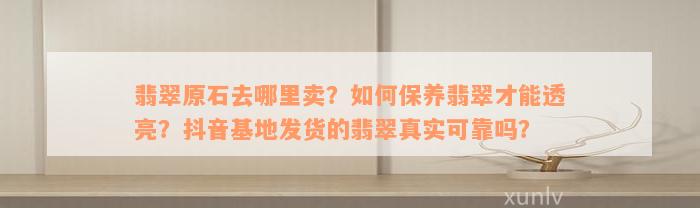 翡翠原石去哪里卖？如何保养翡翠才能透亮？抖音基地发货的翡翠真实可靠吗？