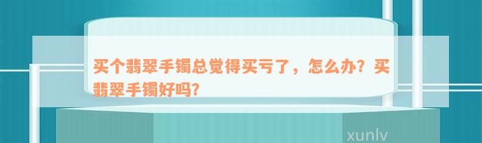 买个翡翠手镯总觉得买亏了，怎么办？买翡翠手镯好吗？