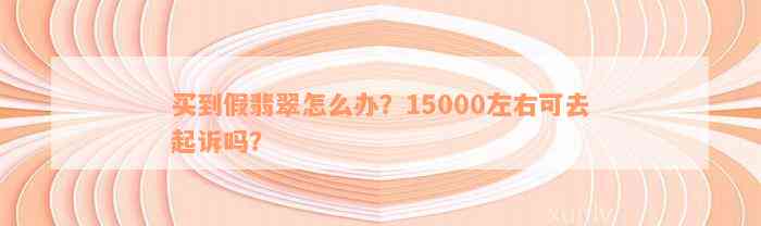 买到假翡翠怎么办？15000左右可去起诉吗？