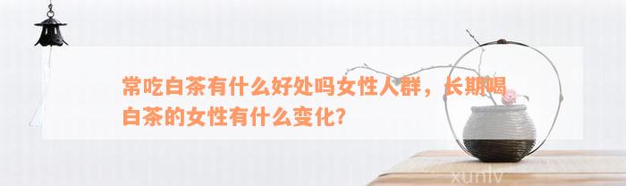 常吃白茶有什么好处吗女性人群，长期喝白茶的女性有什么变化？