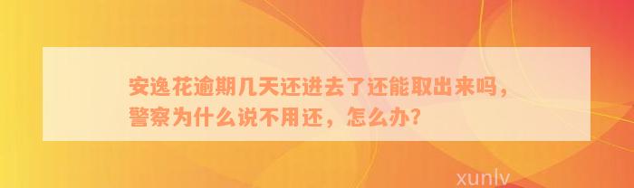 安逸花逾期几天还进去了还能取出来吗，警察为什么说不用还，怎么办？