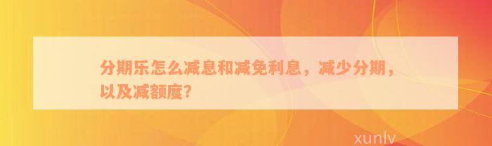 分期乐怎么减息和减免利息，减少分期，以及减额度？