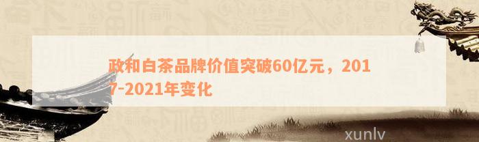 政和白茶品牌价值突破60亿元，2017-2021年变化