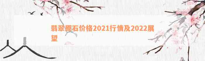 翡翠原石价格2021行情及2022展望