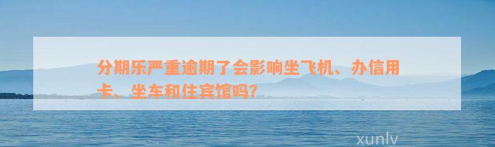 分期乐严重逾期了会影响坐飞机、办信用卡、坐车和住宾馆吗？