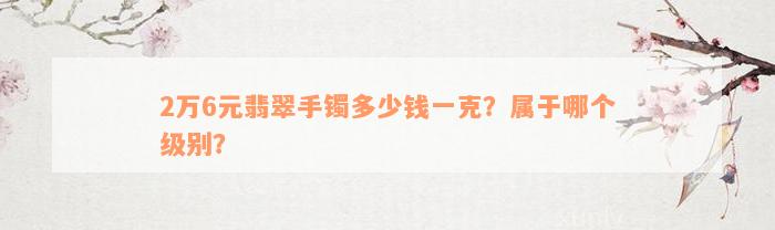 2万6元翡翠手镯多少钱一克？属于哪个级别？