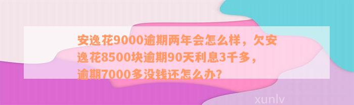 安逸花9000逾期两年会怎么样，欠安逸花8500块逾期90天利息3千多，逾期7000多没钱还怎么办？