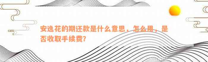 安逸花的期还款是什么意思，怎么用，是否收取手续费？