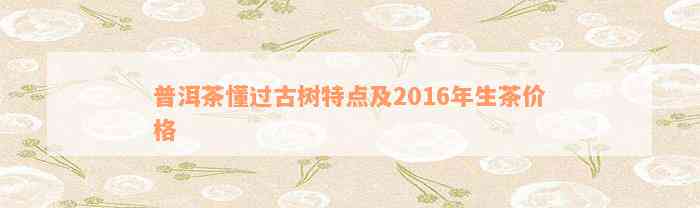 普洱茶懂过古树特点及2016年生茶价格