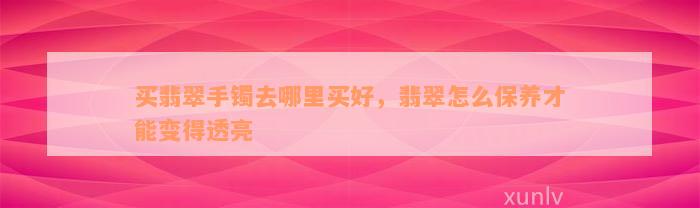 买翡翠手镯去哪里买好，翡翠怎么保养才能变得透亮