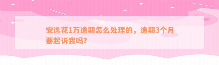 安逸花1万逾期怎么处理的，逾期3个月要起诉我吗？