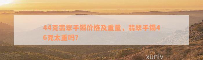 44克翡翠手镯价格及重量，翡翠手镯46克太重吗？