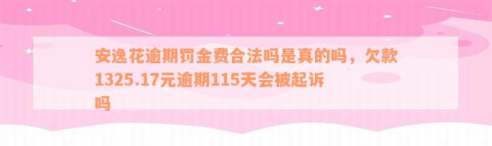 安逸花逾期罚金费合法吗是真的吗，欠款1325.17元逾期115天会被起诉吗