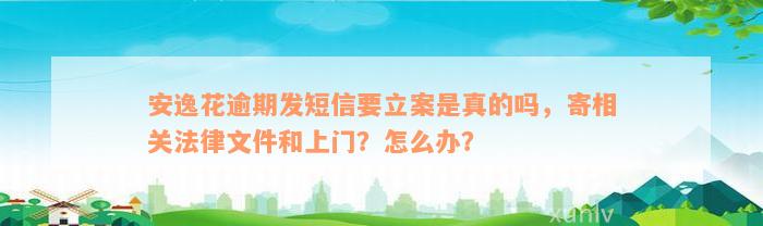 安逸花逾期发短信要立案是真的吗，寄相关法律文件和上门？怎么办？