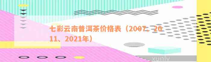 七彩云南普洱茶价格表（2007、2011、2021年）