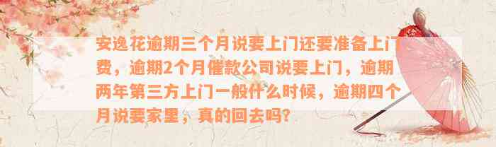 安逸花逾期三个月说要上门还要准备上门费，逾期2个月催款公司说要上门，逾期两年第三方上门一般什么时候，逾期四个月说要家里，真的回去吗？