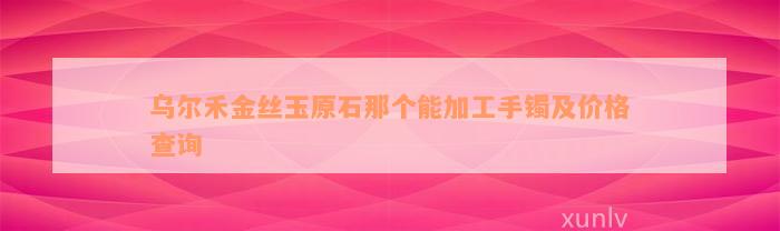 乌尔禾金丝玉原石那个能加工手镯及价格查询