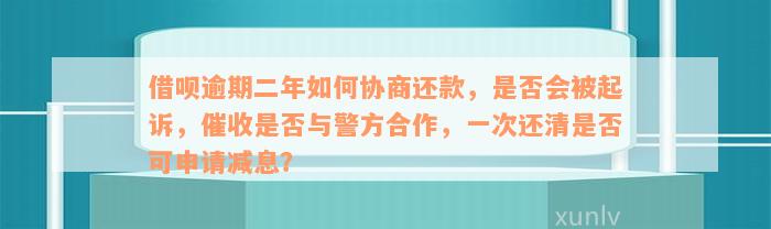 借呗逾期二年如何协商还款，是否会被起诉，催收是否与警方合作，一次还清是否可申请减息？