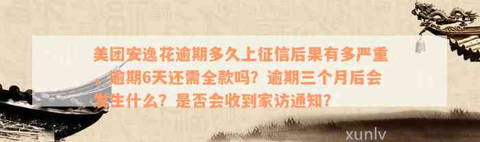 美团安逸花逾期多久上征信后果有多严重，逾期6天还需全款吗？逾期三个月后会发生什么？是否会收到家访通知？