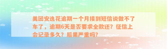 美团安逸花逾期一个月接到短信说做不了车了，逾期6天是否要求全款还？征信上会记录多久？后果严重吗？