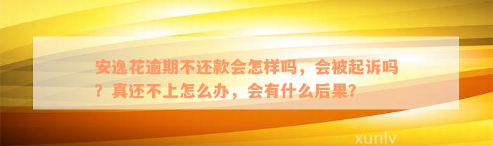 安逸花逾期不还款会怎样吗，会被起诉吗？真还不上怎么办，会有什么后果？