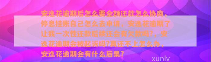 安逸花逾期后怎么要全额还款怎么协商，停息挂账自己怎么去申请，安逸花逾期了让我一次性还款后续还会有欠款吗?，安逸花逾期会被起诉吗?真还不上怎么办，安逸花逾期会有什么后果?