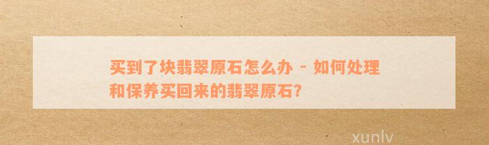 买到了块翡翠原石怎么办 - 如何处理和保养买回来的翡翠原石？