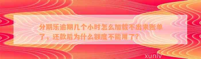 分期乐逾期几个小时怎么加载不出来账单了，还款后为什么额度不能用了？